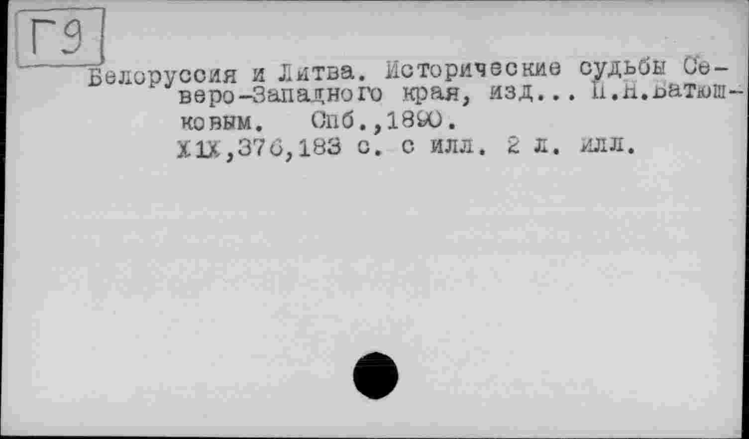 ﻿l_L_r±
Белоруссия и Литва. Исторические судьбы Северо-Западного края, изд... 11.и.Батюш-
ковым. Спб.,18Ю.
XIX,376,183 с. с илл. 2 л. илл.